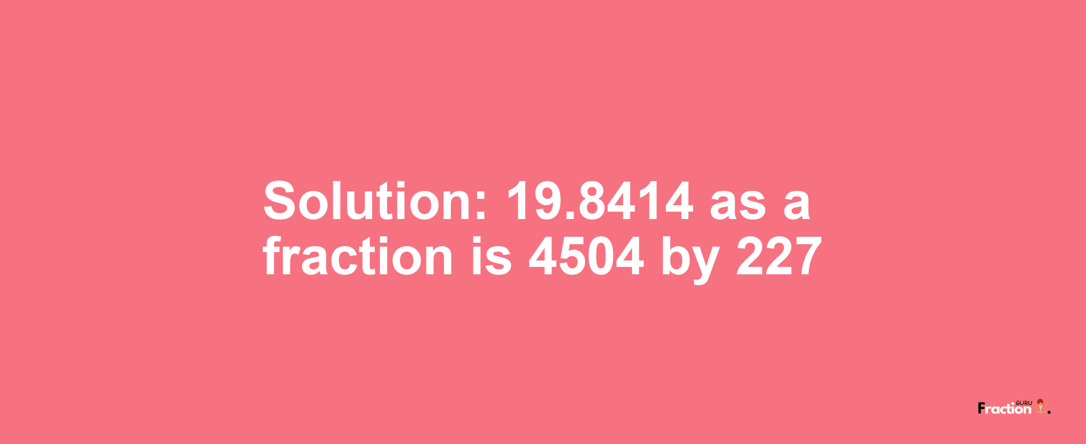 Solution:19.8414 as a fraction is 4504/227